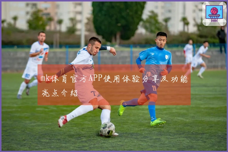 mk体育官方APP使用体验分享及功能亮点介绍